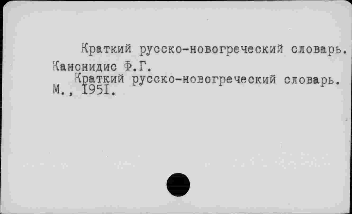 ﻿Краткий русско-новогреческий словарь.
Канонидис Ф.Г.
Краткий русско-новогреческий словарь.
М., 1951.